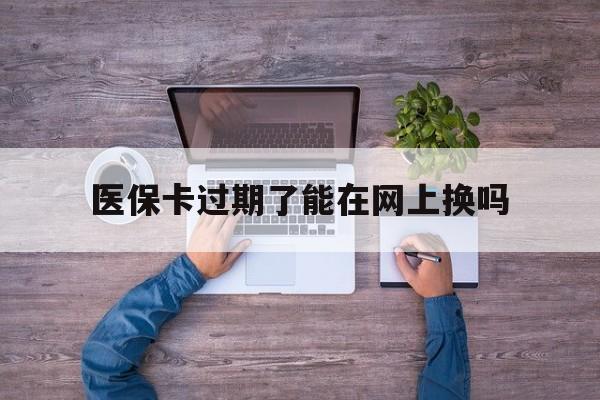 宣威最新医保卡过期了能在网上换吗方法分析(最方便真实的宣威医保卡到期可以网上办吗方法)